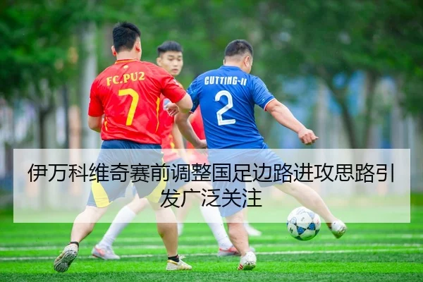 伊万科维奇赛前调整国足边路进攻思路引发广泛关注